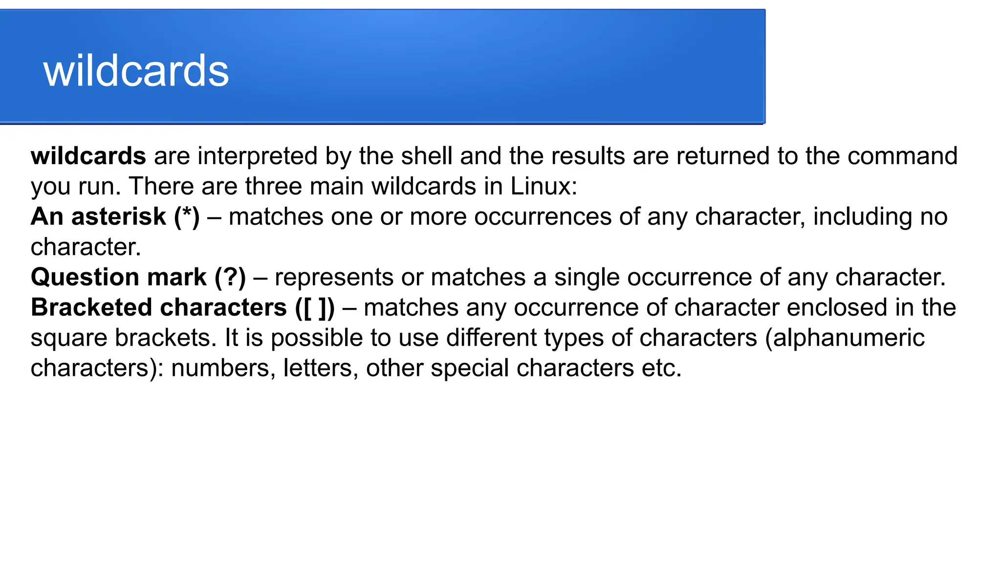wildcards wildcards are interpreted by the shell and the results are returned to the command you run. There are three main wildcards in Linux: An asterisk (*) – matches one or more occurrences of any character, including no character. Question mark (?) – represents or matches a single occurrence of any character. Bracketed characters ([ ]) – matches any occurrence of character enclosed in the square brackets. It is possible to use different types of characters (alphanumeric characters): numbers, letters, other special characters etc. 