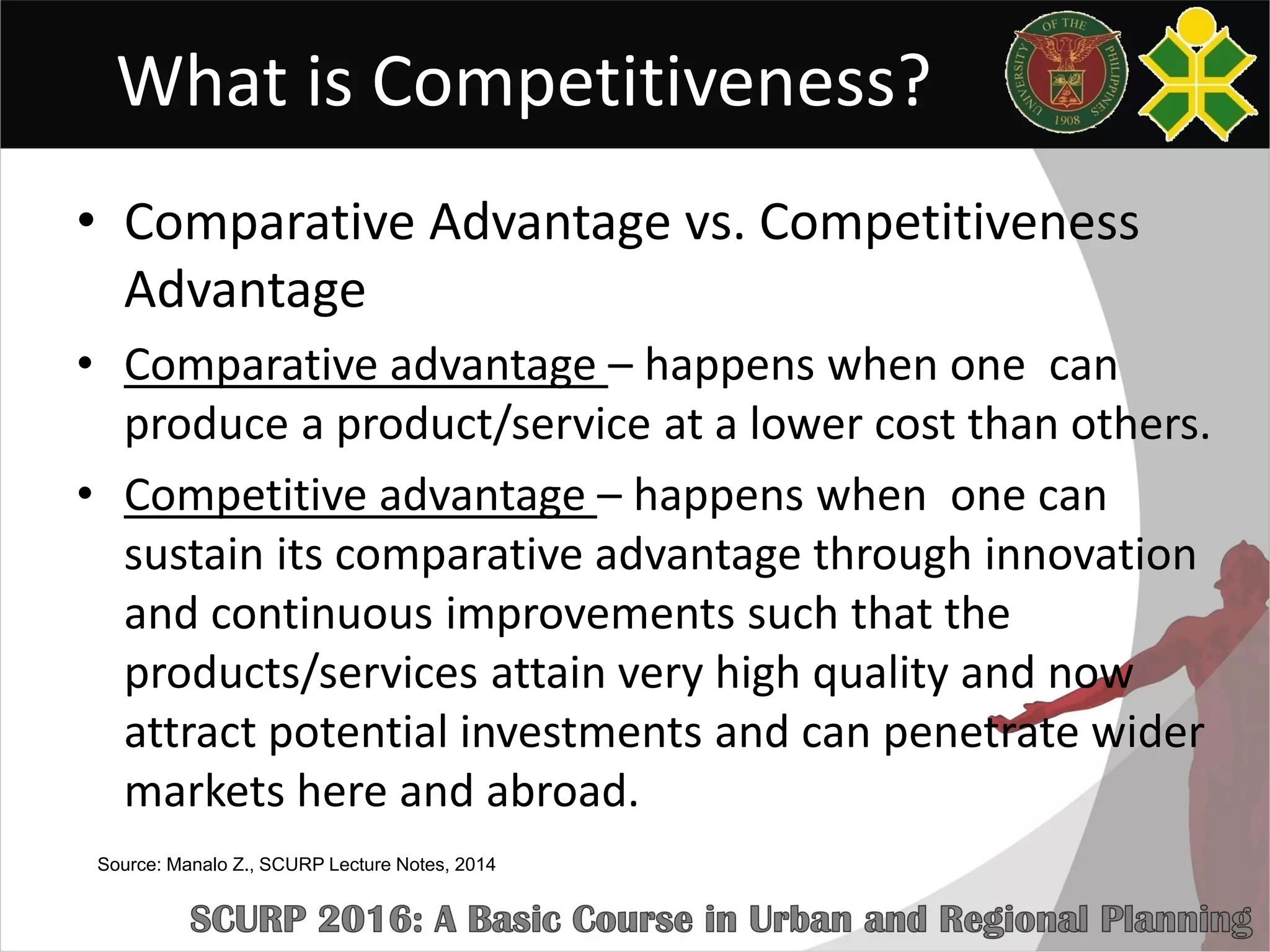 What is Competitiveness?
• Comparative Advantage vs. Competitiveness
Advantage
• Comparative advantage – happens when one can
produce a product/service at a lower cost than others.
• Competitive advantage – happens when one can
sustain its comparative advantage through innovation
and continuous improvements such that the
products/services attain very high quality and now
attract potential investments and can penetrate wider
markets here and abroad.
Source: Manalo Z., SCURP Lecture Notes, 2014
 