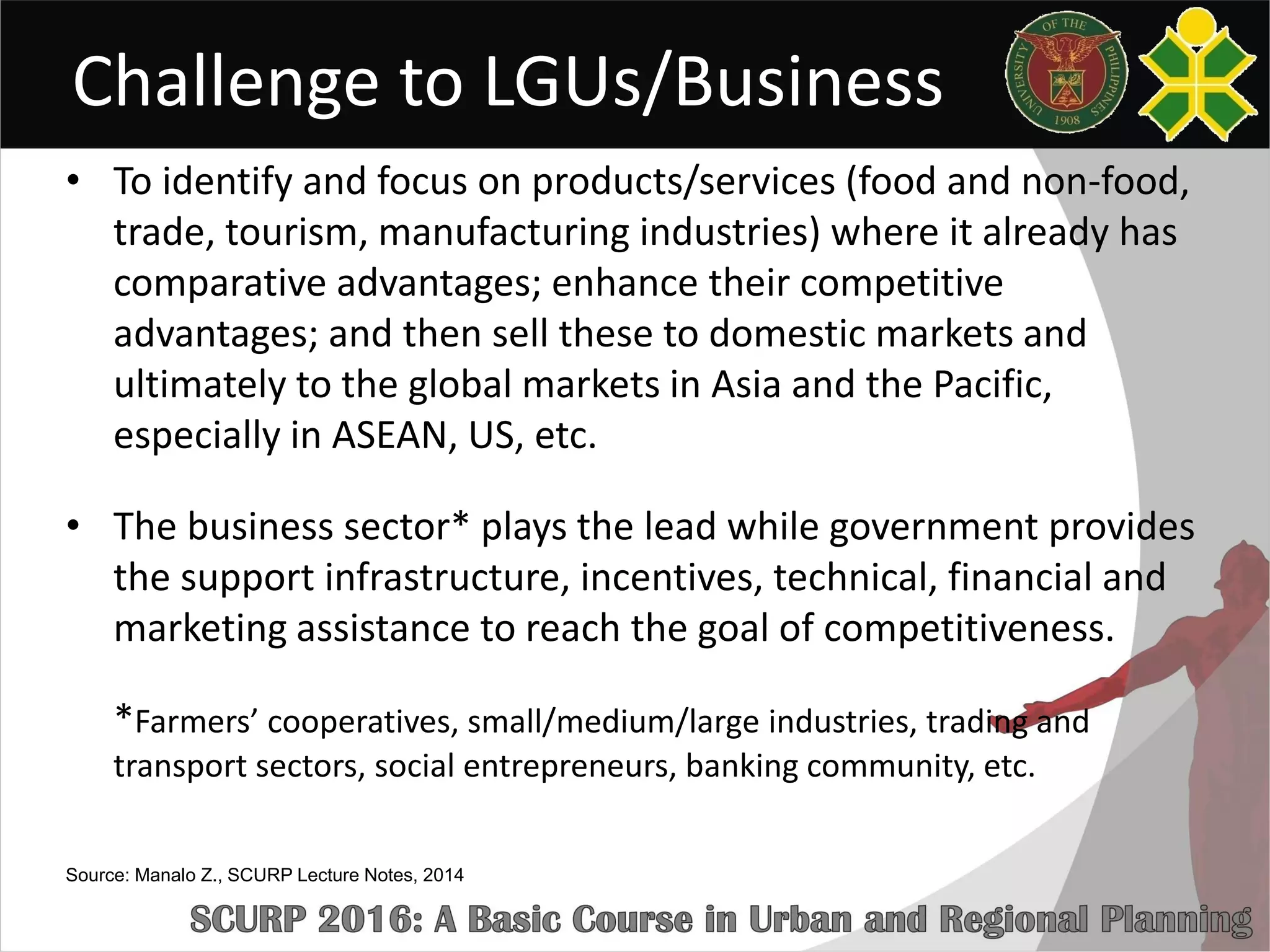 Challenge to LGUs/Business
• To identify and focus on products/services (food and non-food,
trade, tourism, manufacturing industries) where it already has
comparative advantages; enhance their competitive
advantages; and then sell these to domestic markets and
ultimately to the global markets in Asia and the Pacific,
especially in ASEAN, US, etc.
• The business sector* plays the lead while government provides
the support infrastructure, incentives, technical, financial and
marketing assistance to reach the goal of competitiveness.
*Farmers’ cooperatives, small/medium/large industries, trading and
transport sectors, social entrepreneurs, banking community, etc.
Source: Manalo Z., SCURP Lecture Notes, 2014
 