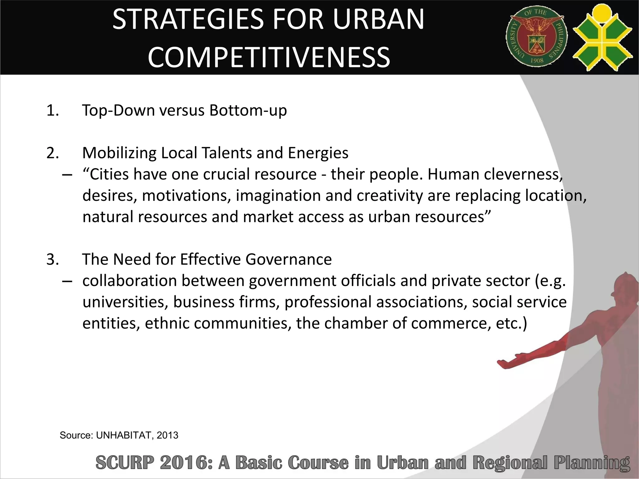 STRATEGIES FOR URBAN
COMPETITIVENESS
1. Top-Down versus Bottom-up
2. Mobilizing Local Talents and Energies
– “Cities have one crucial resource - their people. Human cleverness,
desires, motivations, imagination and creativity are replacing location,
natural resources and market access as urban resources”
3. The Need for Effective Governance
– collaboration between government officials and private sector (e.g.
universities, business firms, professional associations, social service
entities, ethnic communities, the chamber of commerce, etc.)
Source: UNHABITAT, 2013
 