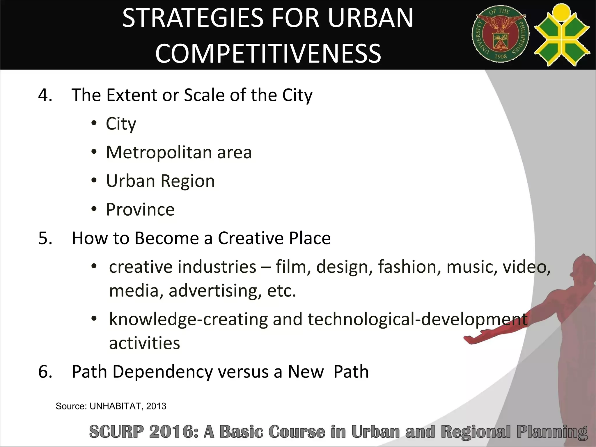 STRATEGIES FOR URBAN
COMPETITIVENESS
4. The Extent or Scale of the City
• City
• Metropolitan area
• Urban Region
• Province
5. How to Become a Creative Place
• creative industries – film, design, fashion, music, video,
media, advertising, etc.
• knowledge-creating and technological-development
activities
6. Path Dependency versus a New Path
Source: UNHABITAT, 2013
 