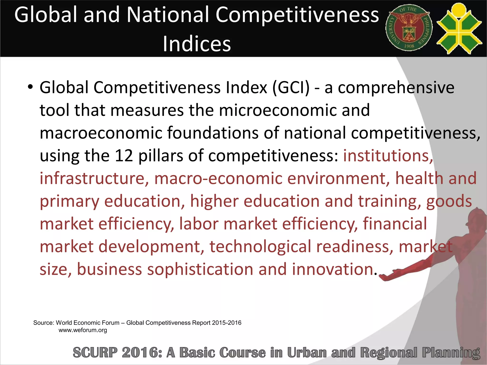 Global and National Competitiveness
Indices
• Global Competitiveness Index (GCI) - a comprehensive
tool that measures the microeconomic and
macroeconomic foundations of national competitiveness,
using the 12 pillars of competitiveness: institutions,
infrastructure, macro-economic environment, health and
primary education, higher education and training, goods
market efficiency, labor market efficiency, financial
market development, technological readiness, market
size, business sophistication and innovation.
Source: World Economic Forum – Global Competitiveness Report 2015-2016
www.weforum.org
 