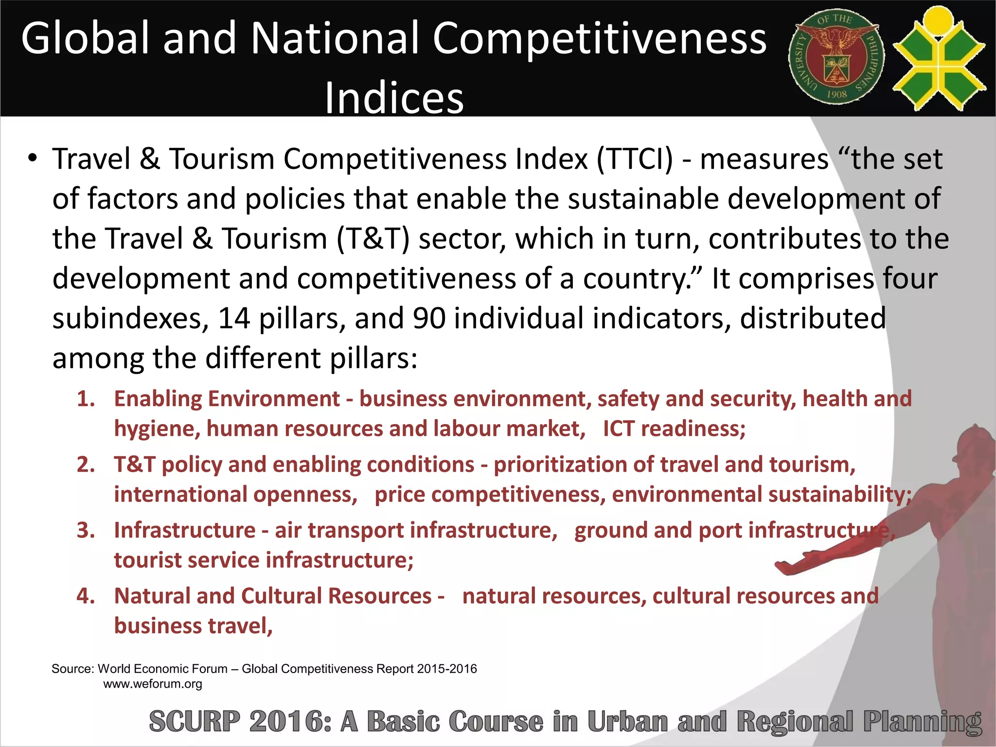 Global and National Competitiveness
Indices
• Travel & Tourism Competitiveness Index (TTCI) - measures “the set
of factors and policies that enable the sustainable development of
the Travel & Tourism (T&T) sector, which in turn, contributes to the
development and competitiveness of a country.” It comprises four
subindexes, 14 pillars, and 90 individual indicators, distributed
among the different pillars:
1. Enabling Environment - business environment, safety and security, health and
hygiene, human resources and labour market, ICT readiness;
2. T&T policy and enabling conditions - prioritization of travel and tourism,
international openness, price competitiveness, environmental sustainability;
3. Infrastructure - air transport infrastructure, ground and port infrastructure,
tourist service infrastructure;
4. Natural and Cultural Resources - natural resources, cultural resources and
business travel,
Source: World Economic Forum – Global Competitiveness Report 2015-2016
www.weforum.org
 
