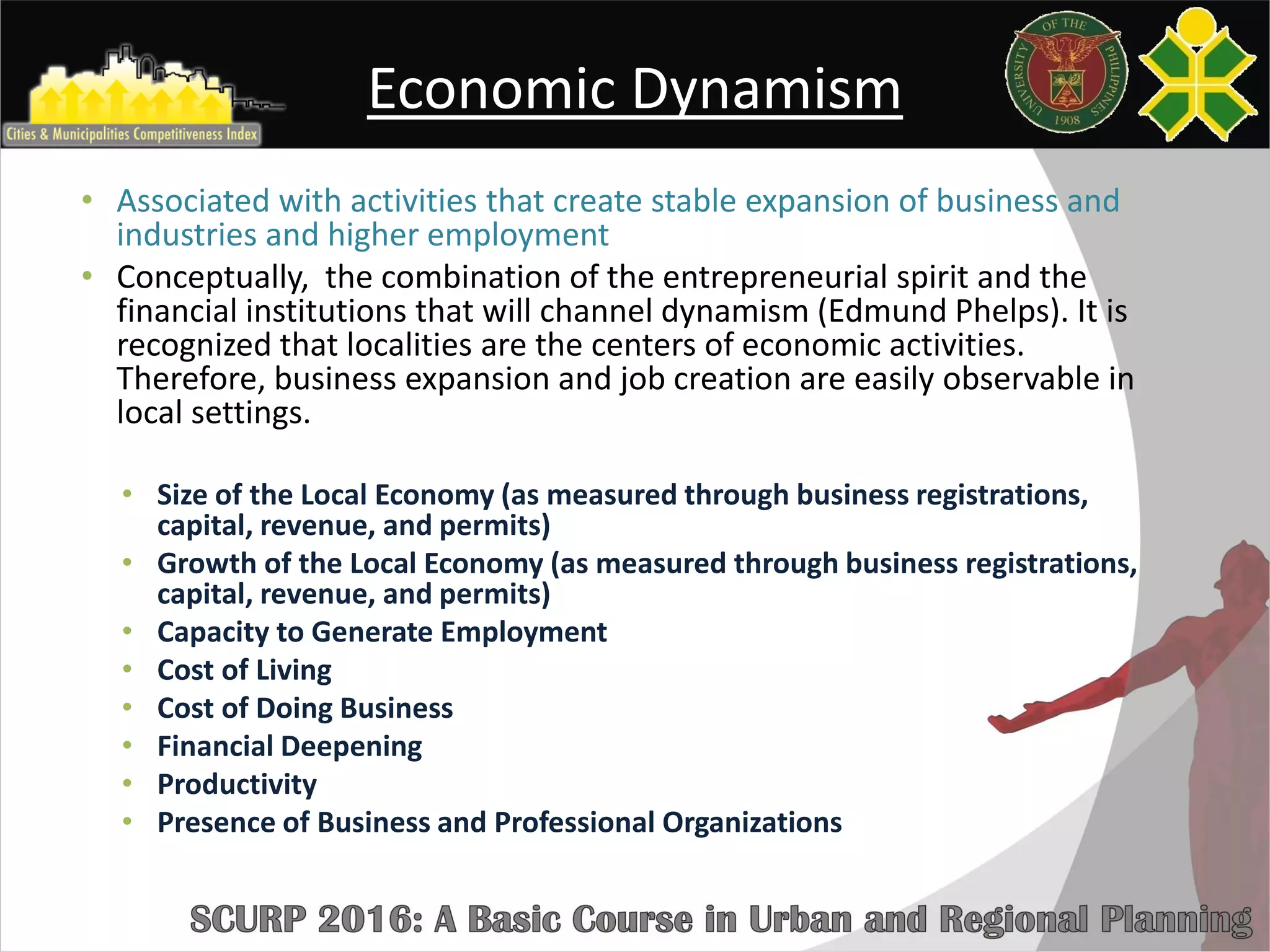 Economic Dynamism
• Associated with activities that create stable expansion of business and
industries and higher employment
• Conceptually, the combination of the entrepreneurial spirit and the
financial institutions that will channel dynamism (Edmund Phelps). It is
recognized that localities are the centers of economic activities.
Therefore, business expansion and job creation are easily observable in
local settings.
• Size of the Local Economy (as measured through business registrations,
capital, revenue, and permits)
• Growth of the Local Economy (as measured through business registrations,
capital, revenue, and permits)
• Capacity to Generate Employment
• Cost of Living
• Cost of Doing Business
• Financial Deepening
• Productivity
• Presence of Business and Professional Organizations
 