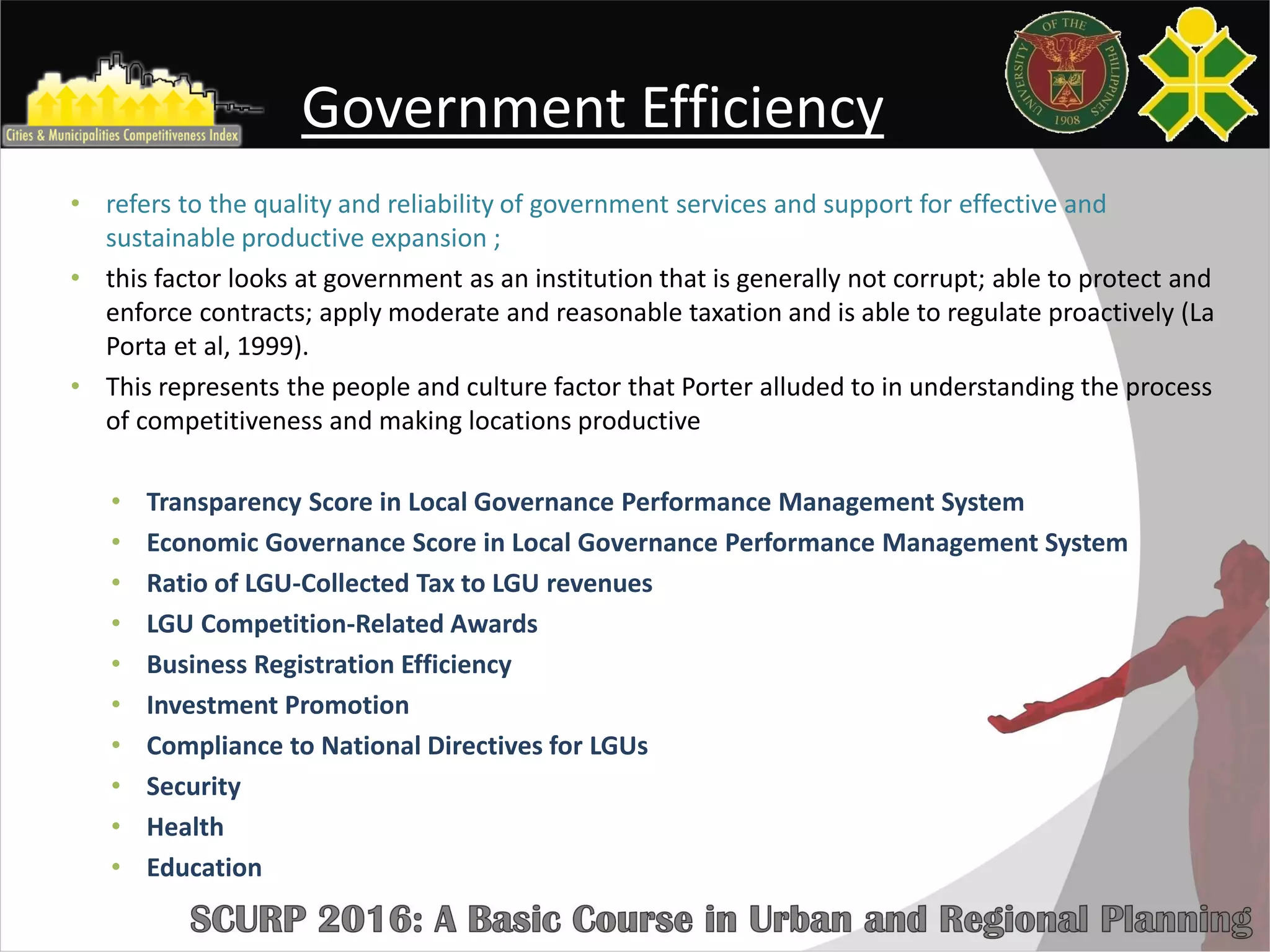 Government Efficiency
• refers to the quality and reliability of government services and support for effective and
sustainable productive expansion ;
• this factor looks at government as an institution that is generally not corrupt; able to protect and
enforce contracts; apply moderate and reasonable taxation and is able to regulate proactively (La
Porta et al, 1999).
• This represents the people and culture factor that Porter alluded to in understanding the process
of competitiveness and making locations productive
• Transparency Score in Local Governance Performance Management System
• Economic Governance Score in Local Governance Performance Management System
• Ratio of LGU-Collected Tax to LGU revenues
• LGU Competition-Related Awards
• Business Registration Efficiency
• Investment Promotion
• Compliance to National Directives for LGUs
• Security
• Health
• Education
 