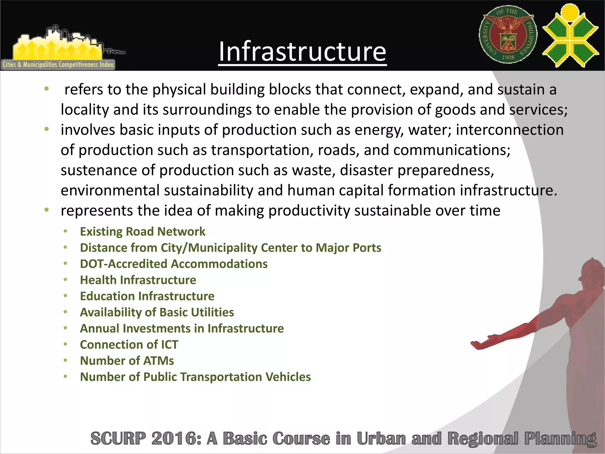Infrastructure
• refers to the physical building blocks that connect, expand, and sustain a
locality and its surroundings to enable the provision of goods and services;
• involves basic inputs of production such as energy, water; interconnection
of production such as transportation, roads, and communications;
sustenance of production such as waste, disaster preparedness,
environmental sustainability and human capital formation infrastructure.
• represents the idea of making productivity sustainable over time
• Existing Road Network
• Distance from City/Municipality Center to Major Ports
• DOT-Accredited Accommodations
• Health Infrastructure
• Education Infrastructure
• Availability of Basic Utilities
• Annual Investments in Infrastructure
• Connection of ICT
• Number of ATMs
• Number of Public Transportation Vehicles
 