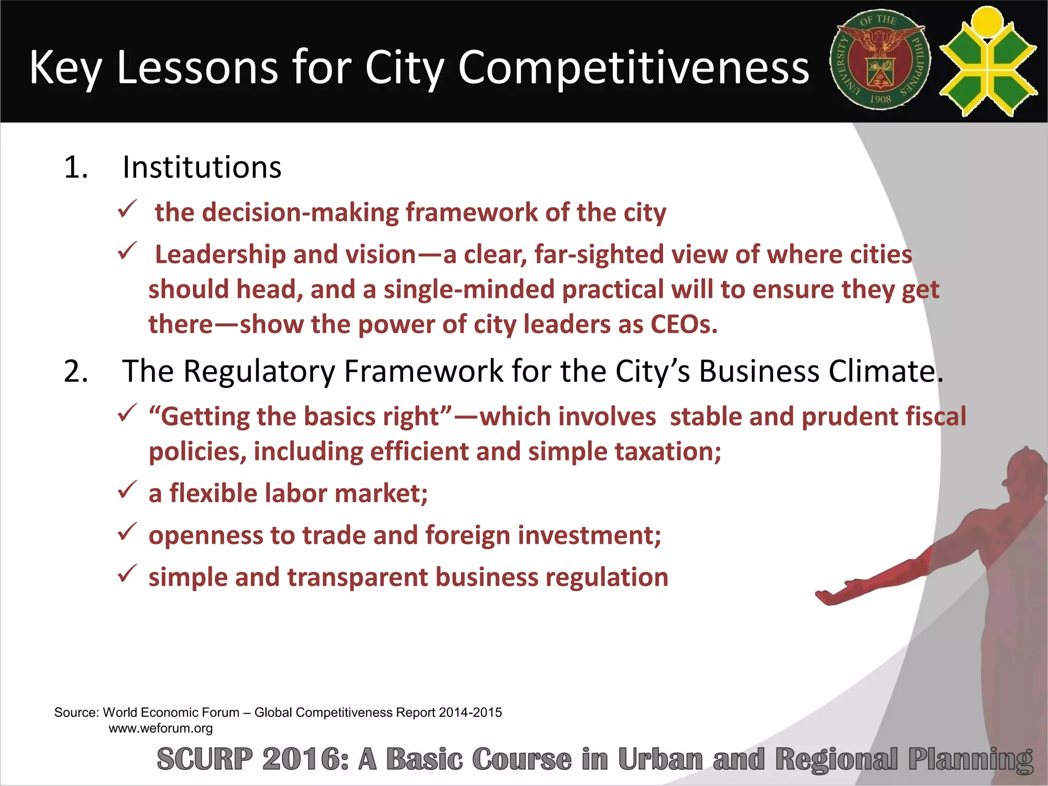 Key Lessons for City Competitiveness
1. Institutions
 the decision-making framework of the city
 Leadership and vision—a clear, far-sighted view of where cities
should head, and a single-minded practical will to ensure they get
there—show the power of city leaders as CEOs.
2. The Regulatory Framework for the City’s Business Climate.
 “Getting the basics right”—which involves stable and prudent fiscal
policies, including efficient and simple taxation;
 a flexible labor market;
 openness to trade and foreign investment;
 simple and transparent business regulation
Source: World Economic Forum – Global Competitiveness Report 2014-2015
www.weforum.org
 