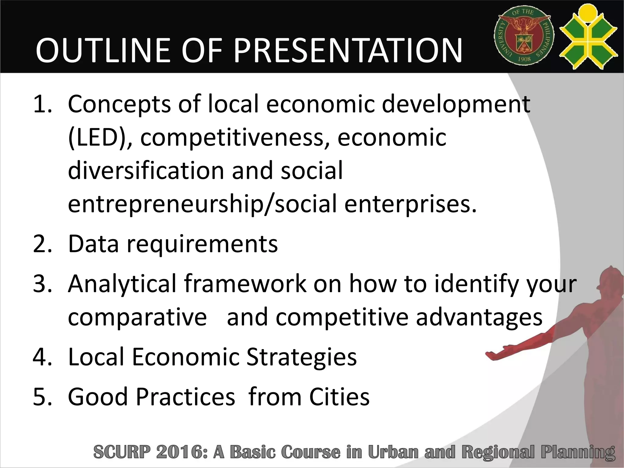 OUTLINE OF PRESENTATION
1. Concepts of local economic development
(LED), competitiveness, economic
diversification and social
entrepreneurship/social enterprises.
2. Data requirements
3. Analytical framework on how to identify your
comparative and competitive advantages
4. Local Economic Strategies
5. Good Practices from Cities
 