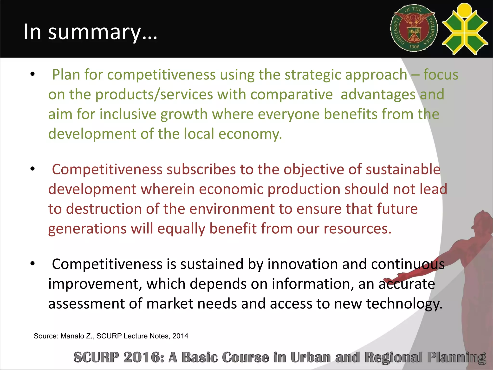 In summary…
• Plan for competitiveness using the strategic approach – focus
on the products/services with comparative advantages and
aim for inclusive growth where everyone benefits from the
development of the local economy.
• Competitiveness subscribes to the objective of sustainable
development wherein economic production should not lead
to destruction of the environment to ensure that future
generations will equally benefit from our resources.
• Competitiveness is sustained by innovation and continuous
improvement, which depends on information, an accurate
assessment of market needs and access to new technology.
Source: Manalo Z., SCURP Lecture Notes, 2014
 