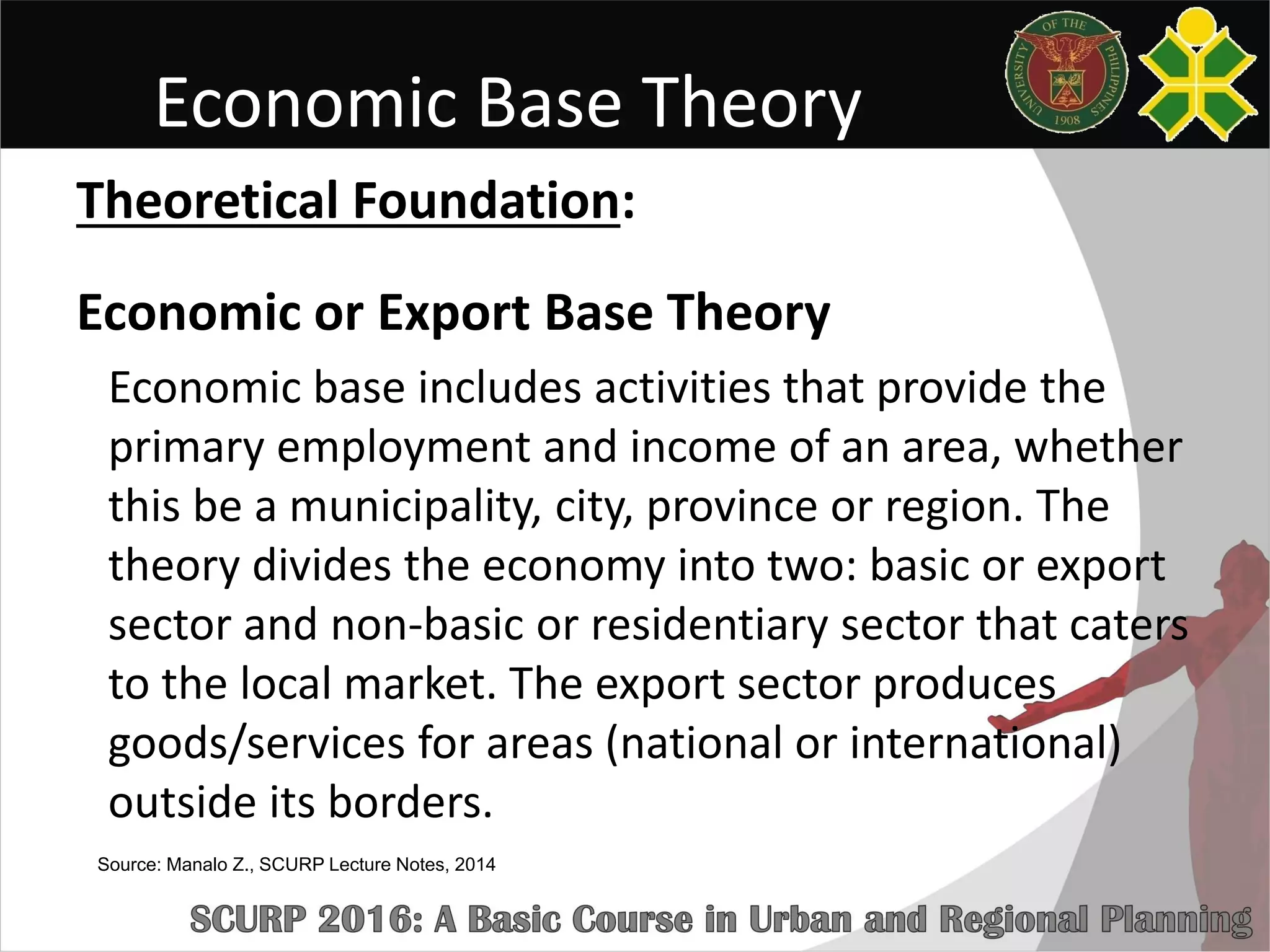 Economic Base Theory
Theoretical Foundation:
Economic or Export Base Theory
Economic base includes activities that provide the
primary employment and income of an area, whether
this be a municipality, city, province or region. The
theory divides the economy into two: basic or export
sector and non-basic or residentiary sector that caters
to the local market. The export sector produces
goods/services for areas (national or international)
outside its borders.
Source: Manalo Z., SCURP Lecture Notes, 2014
 
