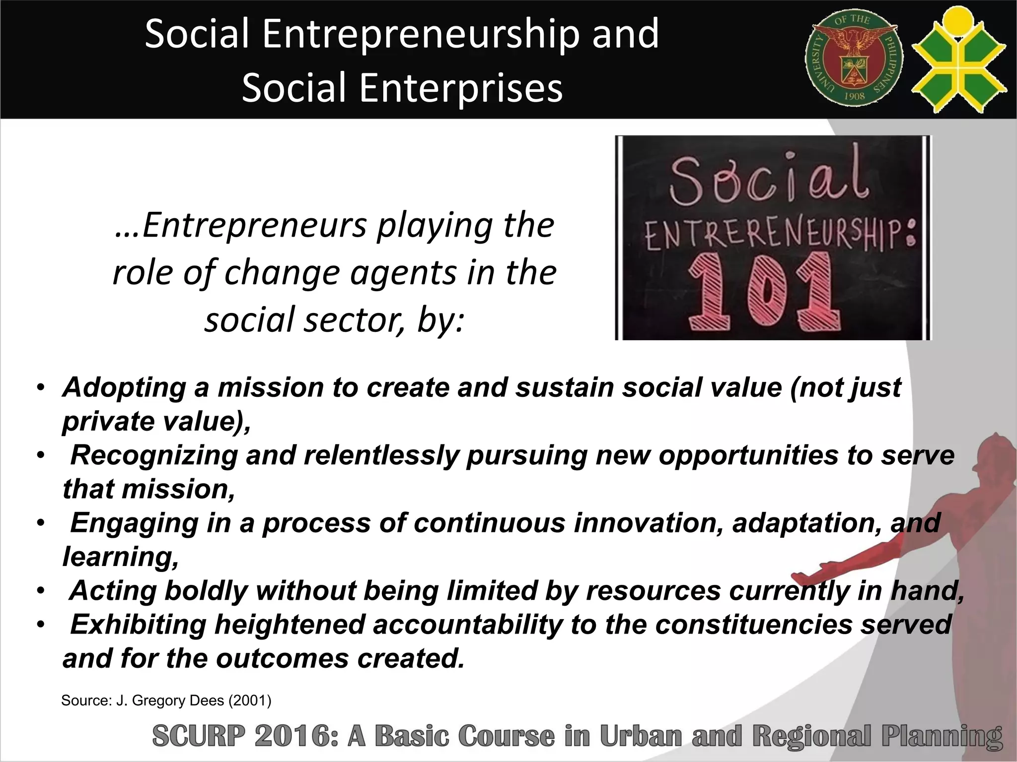 Social Entrepreneurship and
Social Enterprises
• Adopting a mission to create and sustain social value (not just
private value),
• Recognizing and relentlessly pursuing new opportunities to serve
that mission,
• Engaging in a process of continuous innovation, adaptation, and
learning,
• Acting boldly without being limited by resources currently in hand,
• Exhibiting heightened accountability to the constituencies served
and for the outcomes created.
…Entrepreneurs playing the
role of change agents in the
social sector, by:
Source: J. Gregory Dees (2001)
 