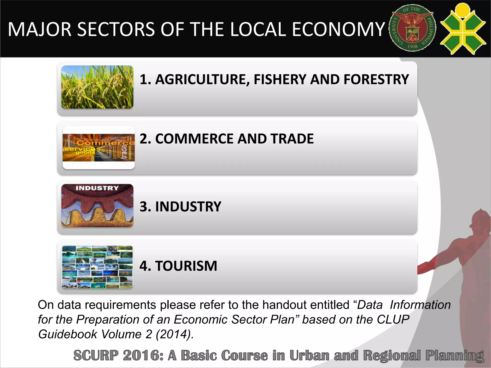 MAJOR SECTORS OF THE LOCAL ECONOMY
1. AGRICULTURE, FISHERY AND FORESTRY
2. COMMERCE AND TRADE
3. INDUSTRY
4. TOURISM
On data requirements please refer to the handout entitled “Data Information
for the Preparation of an Economic Sector Plan” based on the CLUP
Guidebook Volume 2 (2014).
 