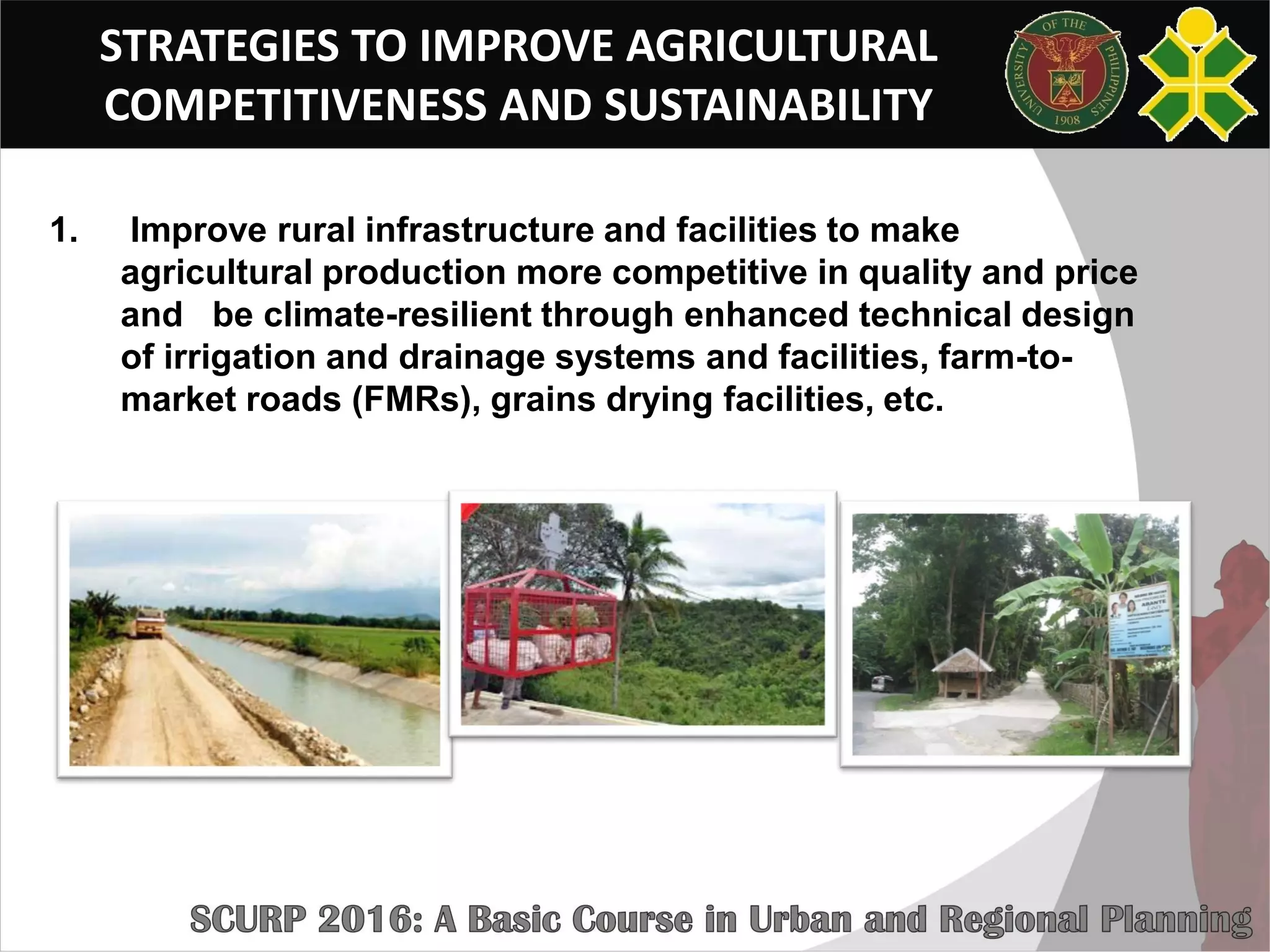 STRATEGIES TO IMPROVE AGRICULTURAL
COMPETITIVENESS AND SUSTAINABILITY
1. Improve rural infrastructure and facilities to make
agricultural production more competitive in quality and price
and be climate-resilient through enhanced technical design
of irrigation and drainage systems and facilities, farm-to-
market roads (FMRs), grains drying facilities, etc.
 