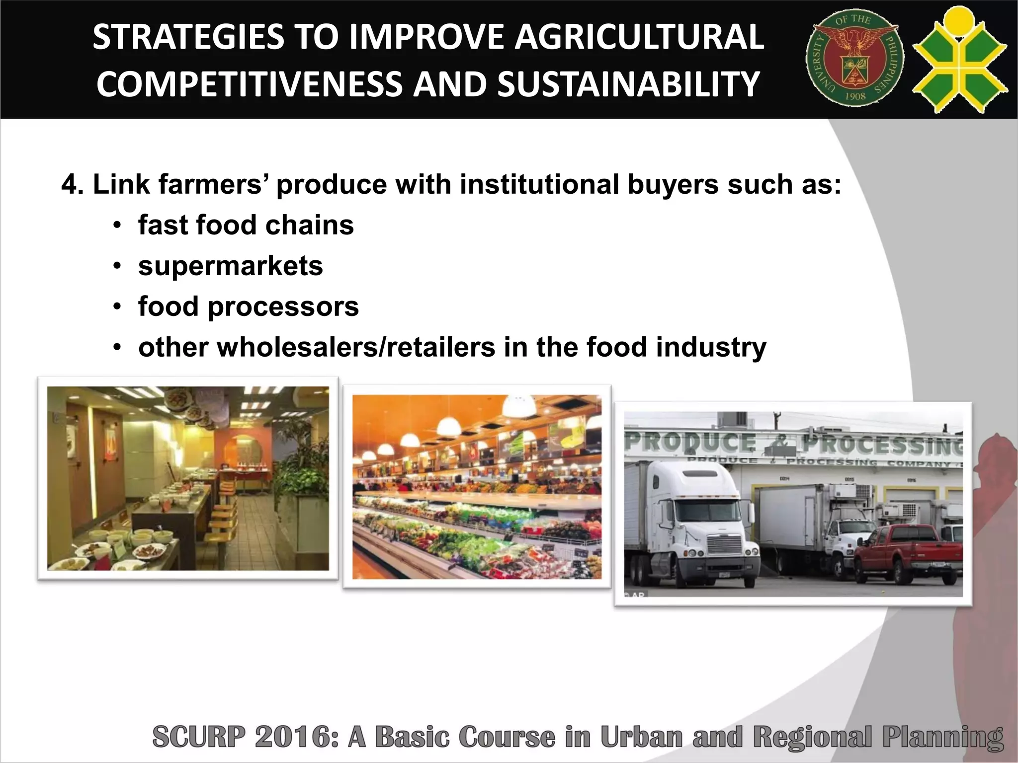 STRATEGIES TO IMPROVE AGRICULTURAL
COMPETITIVENESS AND SUSTAINABILITY
4. Link farmers’ produce with institutional buyers such as:
• fast food chains
• supermarkets
• food processors
• other wholesalers/retailers in the food industry
 