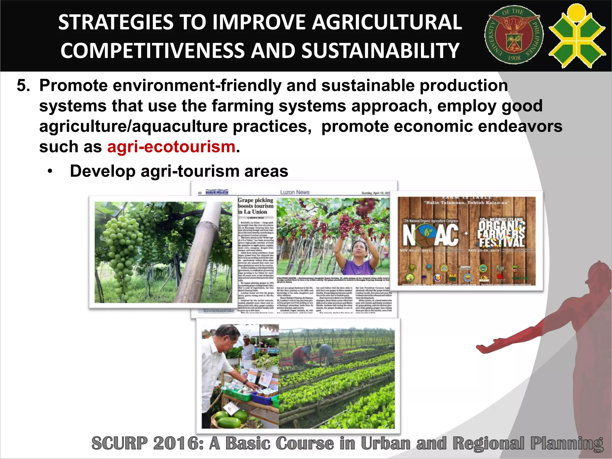 STRATEGIES TO IMPROVE AGRICULTURAL
COMPETITIVENESS AND SUSTAINABILITY
5. Promote environment-friendly and sustainable production
systems that use the farming systems approach, employ good
agriculture/aquaculture practices, promote economic endeavors
such as agri-ecotourism.
• Develop agri-tourism areas
 