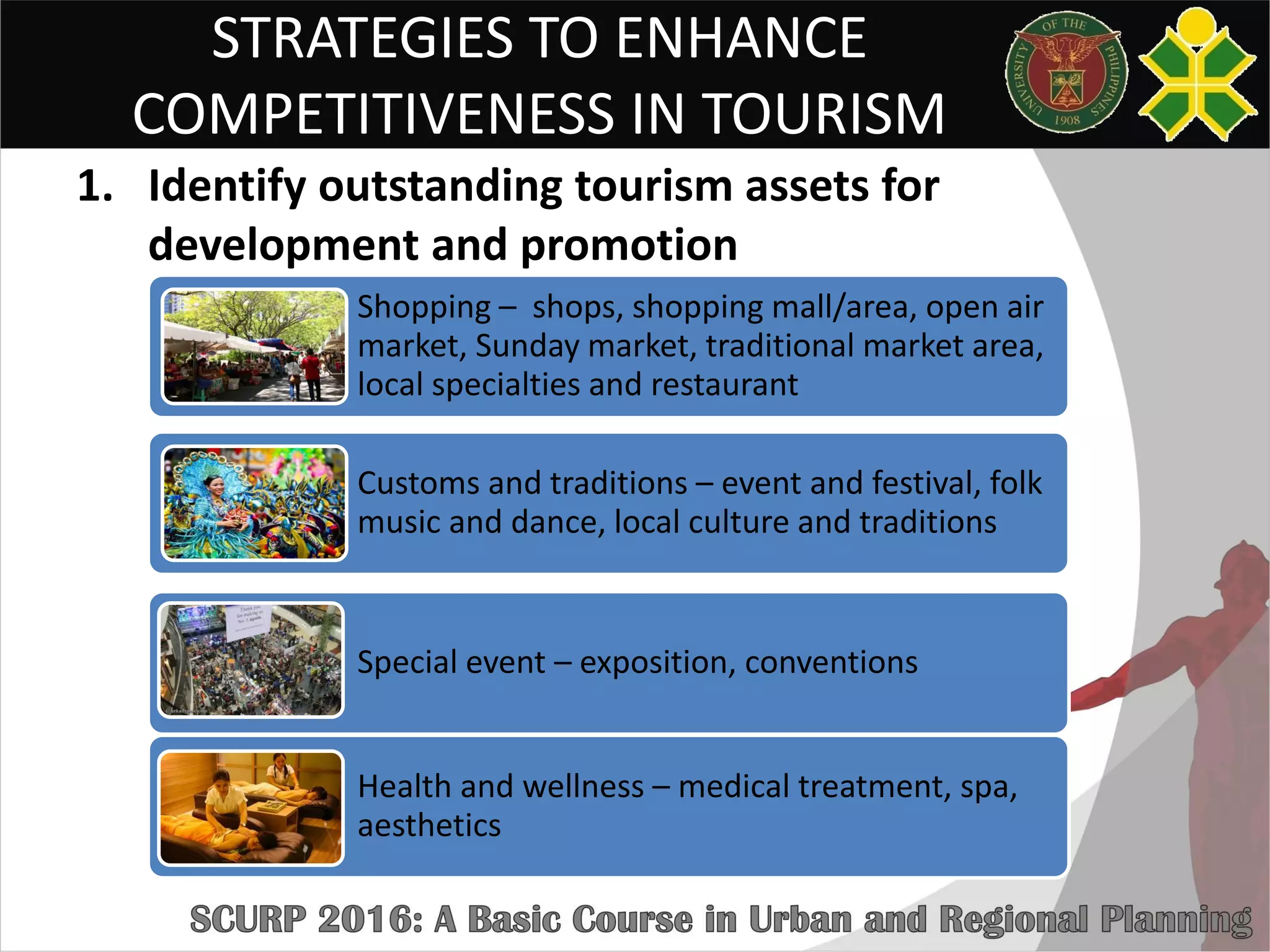 STRATEGIES TO ENHANCE
COMPETITIVENESS IN TOURISM
1. Identify outstanding tourism assets for
development and promotion
Shopping – shops, shopping mall/area, open air
market, Sunday market, traditional market area,
local specialties and restaurant
Customs and traditions – event and festival, folk
music and dance, local culture and traditions
Special event – exposition, conventions
Health and wellness – medical treatment, spa,
aesthetics
 