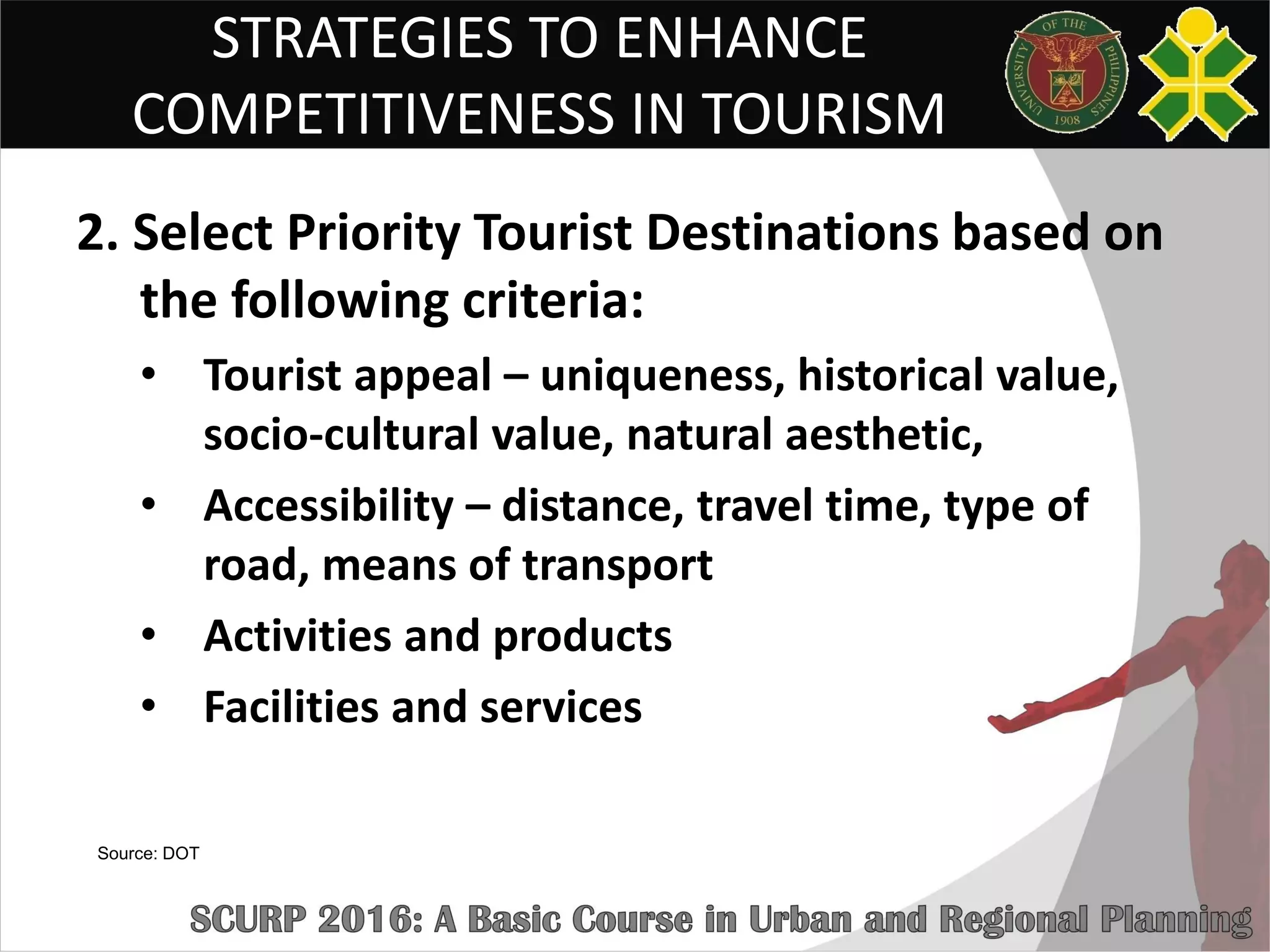 STRATEGIES TO ENHANCE
COMPETITIVENESS IN TOURISM
2. Select Priority Tourist Destinations based on
the following criteria:
• Tourist appeal – uniqueness, historical value,
socio-cultural value, natural aesthetic,
• Accessibility – distance, travel time, type of
road, means of transport
• Activities and products
• Facilities and services
Source: DOT
 