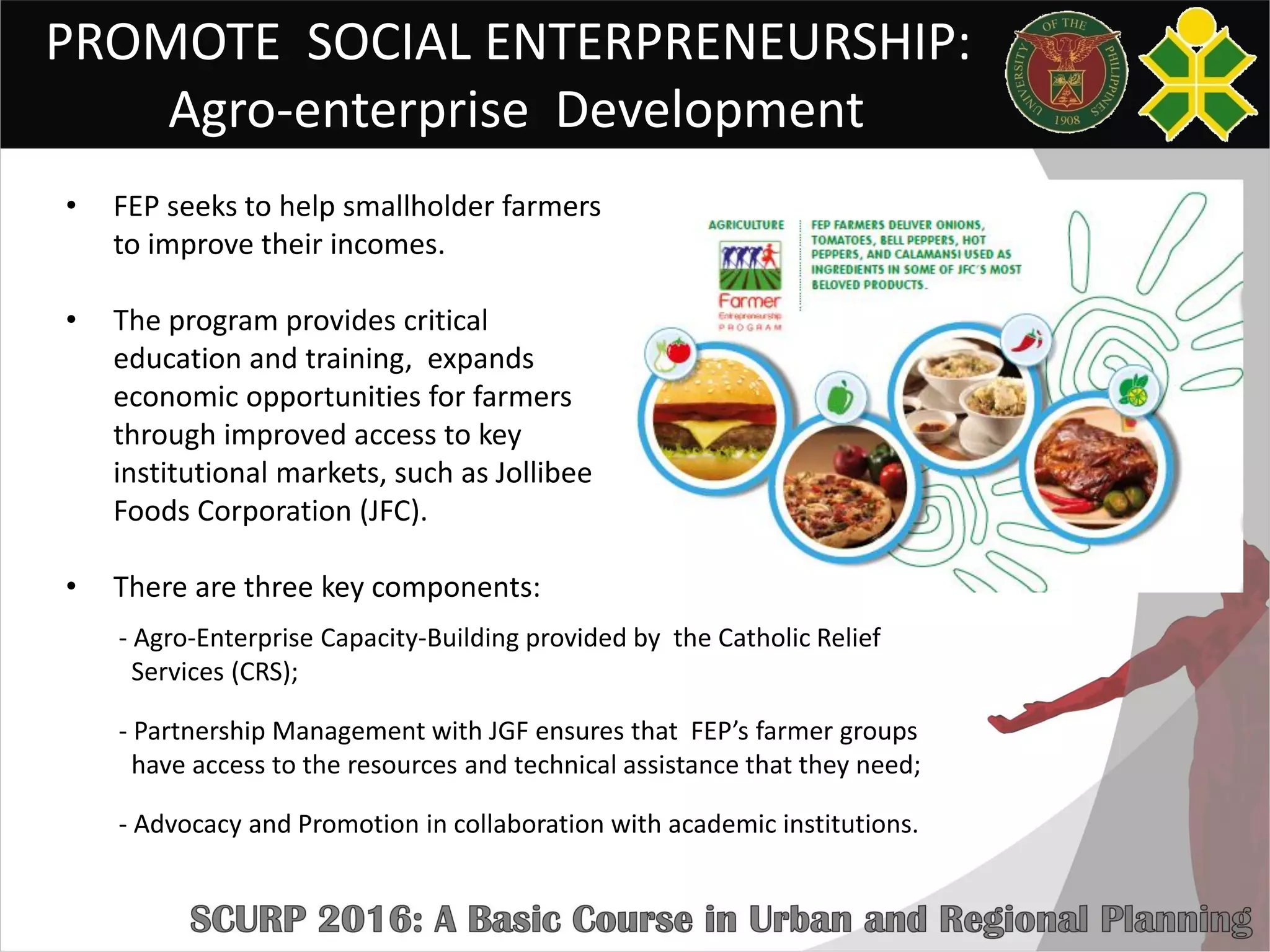 PROMOTE SOCIAL ENTERPRENEURSHIP:
Agro-enterprise Development
• FEP seeks to help smallholder farmers
to improve their incomes.
• The program provides critical
education and training, expands
economic opportunities for farmers
through improved access to key
institutional markets, such as Jollibee
Foods Corporation (JFC).
• There are three key components:
- Agro-Enterprise Capacity-Building provided by the Catholic Relief
Services (CRS);
- Partnership Management with JGF ensures that FEP’s farmer groups
have access to the resources and technical assistance that they need;
- Advocacy and Promotion in collaboration with academic institutions.
 
