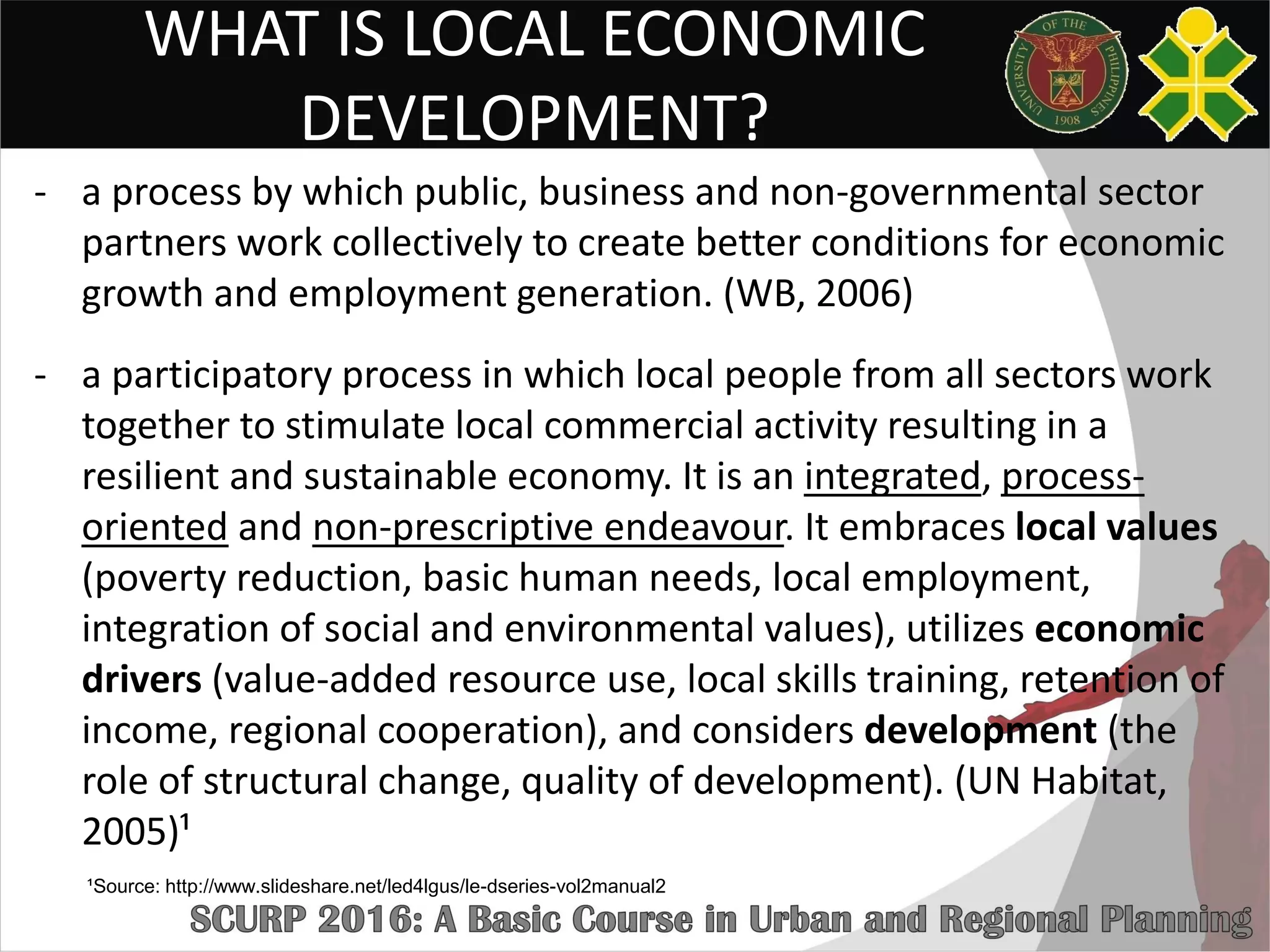 WHAT IS LOCAL ECONOMIC
DEVELOPMENT?
- a process by which public, business and non-governmental sector
partners work collectively to create better conditions for economic
growth and employment generation. (WB, 2006)
- a participatory process in which local people from all sectors work
together to stimulate local commercial activity resulting in a
resilient and sustainable economy. It is an integrated, process-
oriented and non-prescriptive endeavour. It embraces local values
(poverty reduction, basic human needs, local employment,
integration of social and environmental values), utilizes economic
drivers (value-added resource use, local skills training, retention of
income, regional cooperation), and considers development (the
role of structural change, quality of development). (UN Habitat,
2005)¹
¹Source: http://www.slideshare.net/led4lgus/le-dseries-vol2manual2
 
