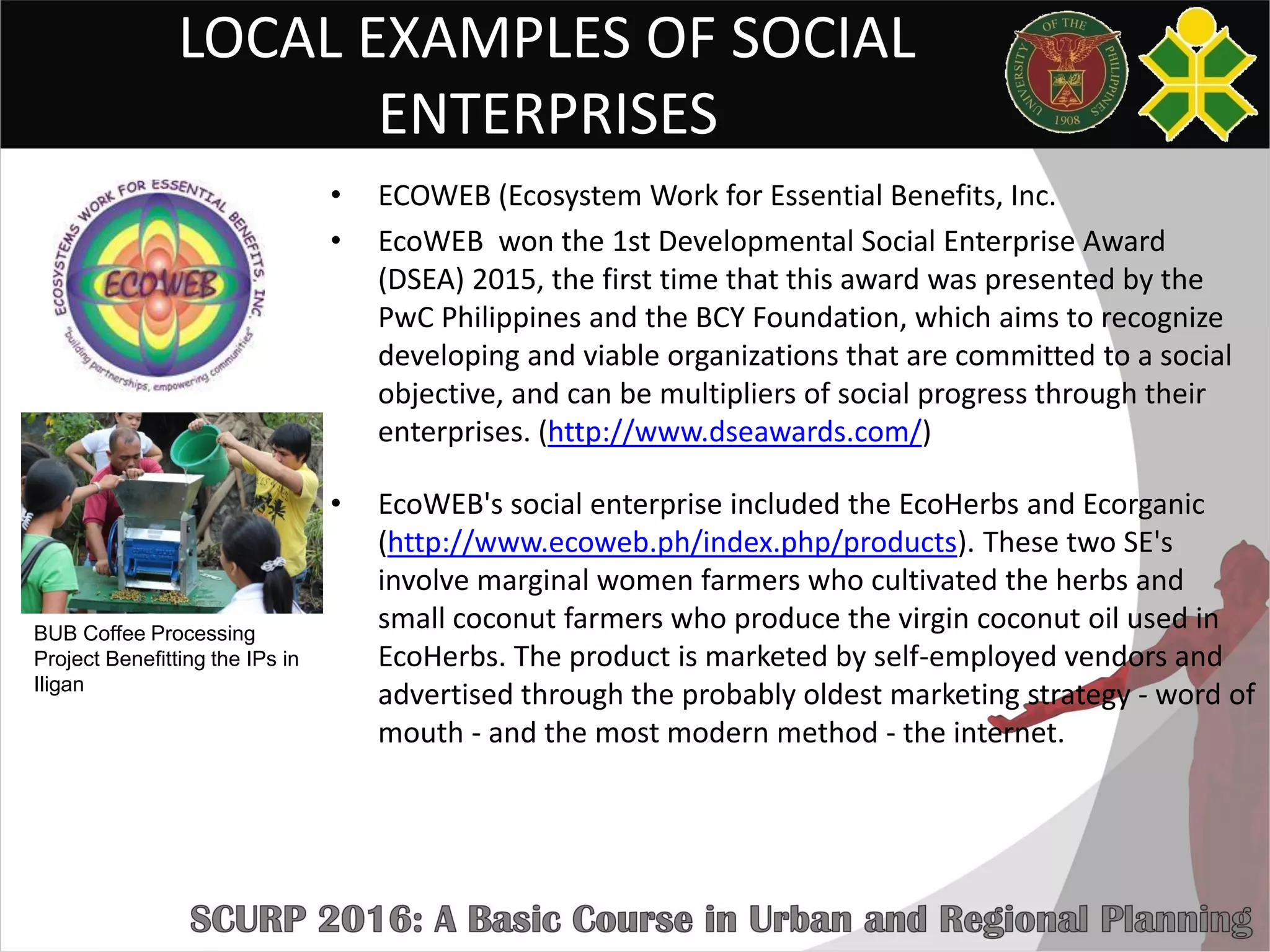 LOCAL EXAMPLES OF SOCIAL
ENTERPRISES
• ECOWEB (Ecosystem Work for Essential Benefits, Inc.
• EcoWEB won the 1st Developmental Social Enterprise Award
(DSEA) 2015, the first time that this award was presented by the
PwC Philippines and the BCY Foundation, which aims to recognize
developing and viable organizations that are committed to a social
objective, and can be multipliers of social progress through their
enterprises. (http://www.dseawards.com/)
• EcoWEB's social enterprise included the EcoHerbs and Ecorganic
(http://www.ecoweb.ph/index.php/products). These two SE's
involve marginal women farmers who cultivated the herbs and
small coconut farmers who produce the virgin coconut oil used in
EcoHerbs. The product is marketed by self-employed vendors and
advertised through the probably oldest marketing strategy - word of
mouth - and the most modern method - the internet.
BUB Coffee Processing
Project Benefitting the IPs in
Iligan
 