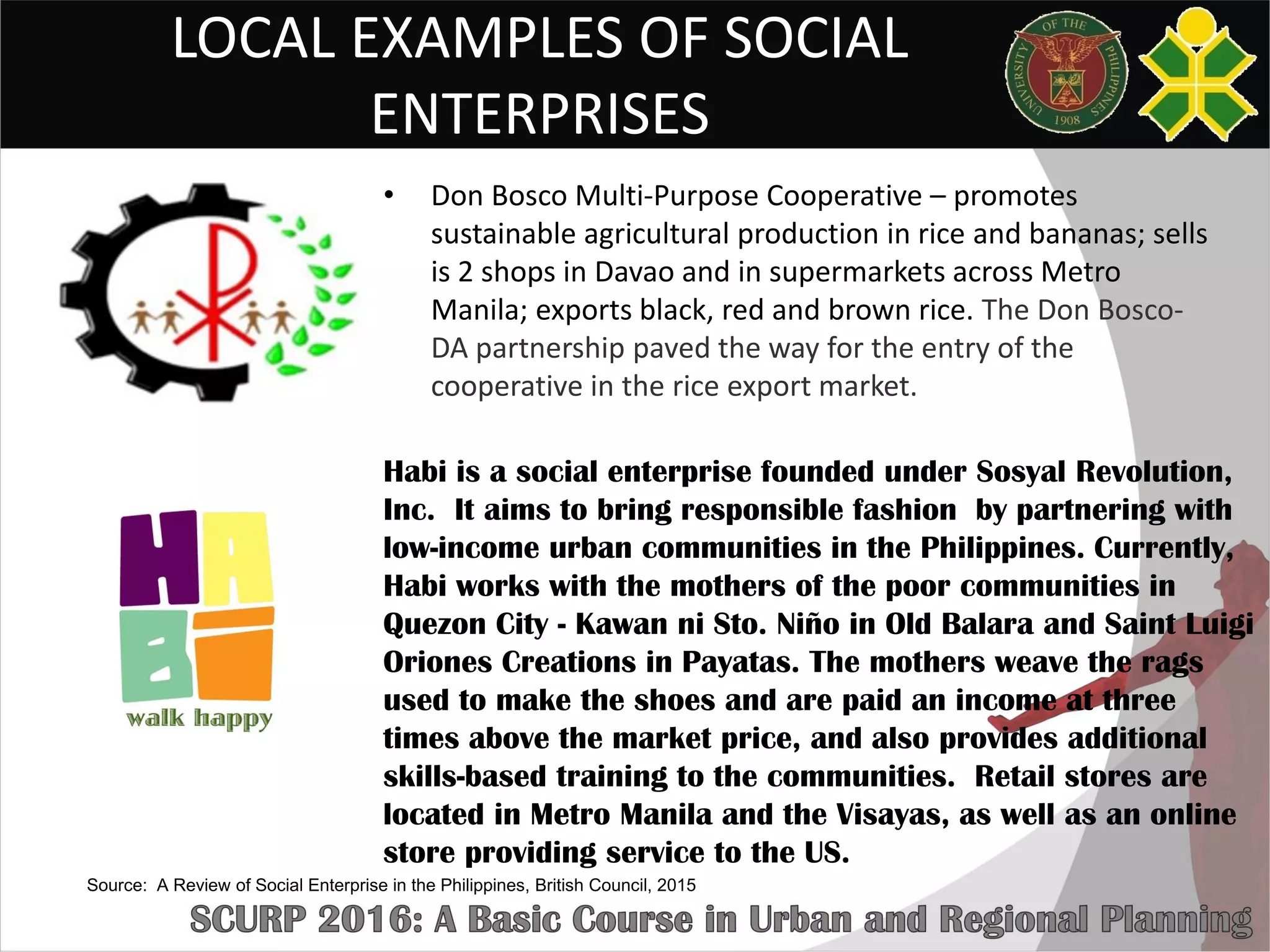 LOCAL EXAMPLES OF SOCIAL
ENTERPRISES
• Don Bosco Multi-Purpose Cooperative – promotes
sustainable agricultural production in rice and bananas; sells
is 2 shops in Davao and in supermarkets across Metro
Manila; exports black, red and brown rice. The Don Bosco-
DA partnership paved the way for the entry of the
cooperative in the rice export market.
Habi is a social enterprise founded under Sosyal Revolution,
Inc. It aims to bring responsible fashion by partnering with
low-income urban communities in the Philippines. Currently,
Habi works with the mothers of the poor communities in
Quezon City - Kawan ni Sto. Niño in Old Balara and Saint Luigi
Oriones Creations in Payatas. The mothers weave the rags
used to make the shoes and are paid an income at three
times above the market price, and also provides additional
skills-based training to the communities. Retail stores are
located in Metro Manila and the Visayas, as well as an online
store providing service to the US.
Source: A Review of Social Enterprise in the Philippines, British Council, 2015
 