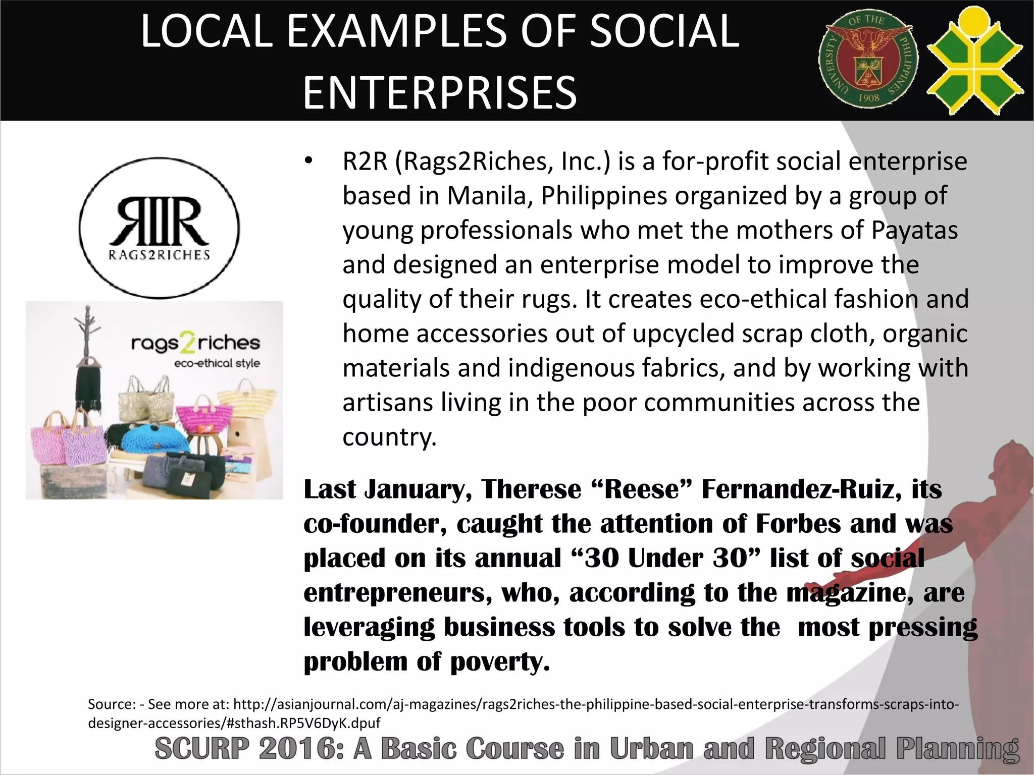 LOCAL EXAMPLES OF SOCIAL
ENTERPRISES
• R2R (Rags2Riches, Inc.) is a for-profit social enterprise
based in Manila, Philippines organized by a group of
young professionals who met the mothers of Payatas
and designed an enterprise model to improve the
quality of their rugs. It creates eco-ethical fashion and
home accessories out of upcycled scrap cloth, organic
materials and indigenous fabrics, and by working with
artisans living in the poor communities across the
country.
Last January, Therese “Reese” Fernandez-Ruiz, its
co-founder, caught the attention of Forbes and was
placed on its annual “30 Under 30” list of social
entrepreneurs, who, according to the magazine, are
leveraging business tools to solve the most pressing
problem of poverty.
Source: - See more at: http://asianjournal.com/aj-magazines/rags2riches-the-philippine-based-social-enterprise-transforms-scraps-into-
designer-accessories/#sthash.RP5V6DyK.dpuf
 