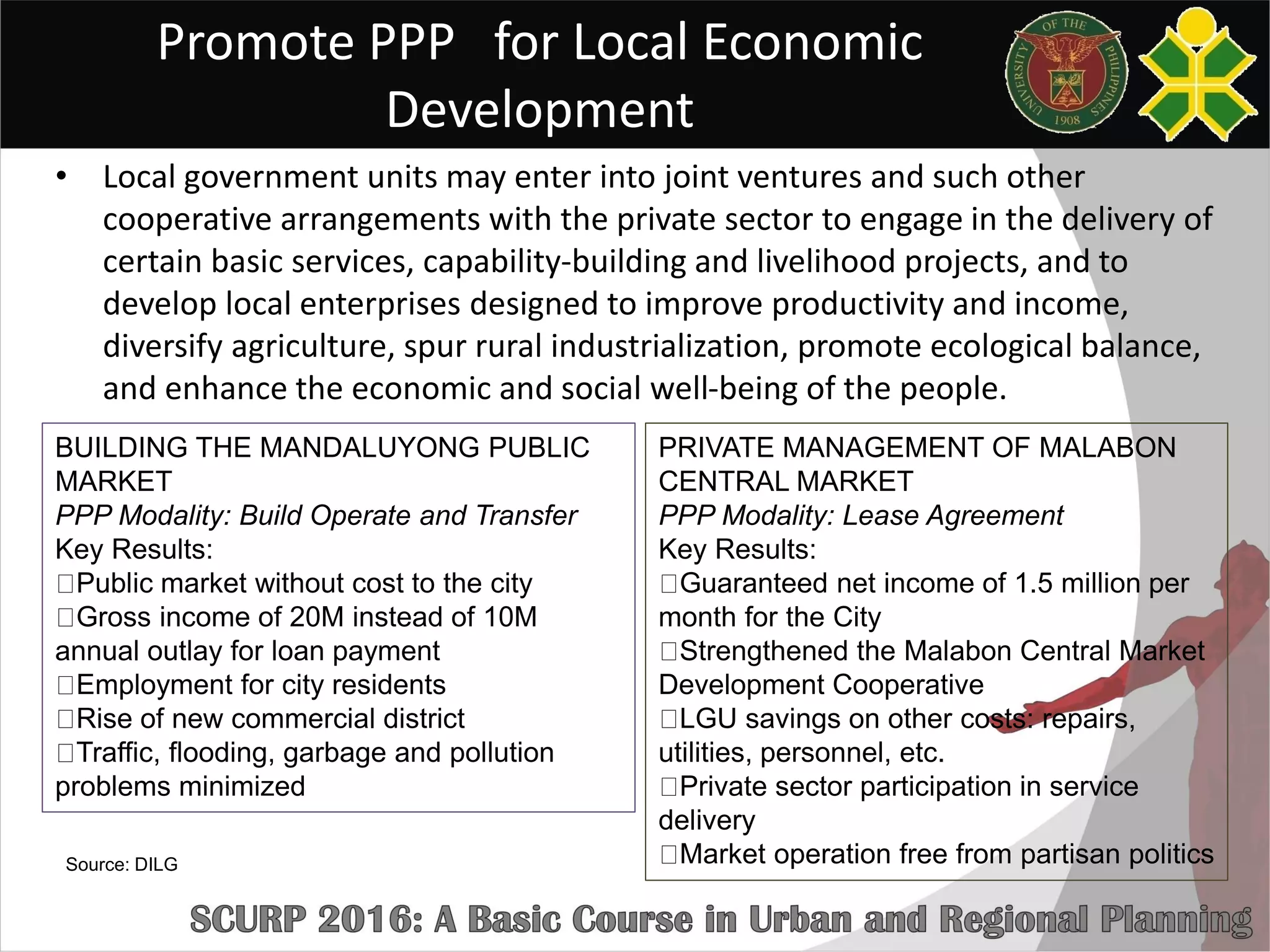 Promote PPP for Local Economic
Development
• Local government units may enter into joint ventures and such other
cooperative arrangements with the private sector to engage in the delivery of
certain basic services, capability-building and livelihood projects, and to
develop local enterprises designed to improve productivity and income,
diversify agriculture, spur rural industrialization, promote ecological balance,
and enhance the economic and social well-being of the people.
PRIVATE MANAGEMENT OF MALABON
CENTRAL MARKET
PPP Modality: Lease Agreement
Key Results:
Guaranteed net income of 1.5 million per
month for the City
Strengthened the Malabon Central Market
Development Cooperative
LGU savings on other costs: repairs,
utilities, personnel, etc.
Private sector participation in service
delivery
Market operation free from partisan politics
BUILDING THE MANDALUYONG PUBLIC
MARKET
PPP Modality: Build Operate and Transfer
Key Results:
Public market without cost to the city
Gross income of 20M instead of 10M
annual outlay for loan payment
Employment for city residents
Rise of new commercial district
Traffic, flooding, garbage and pollution
problems minimized
Source: DILG
 