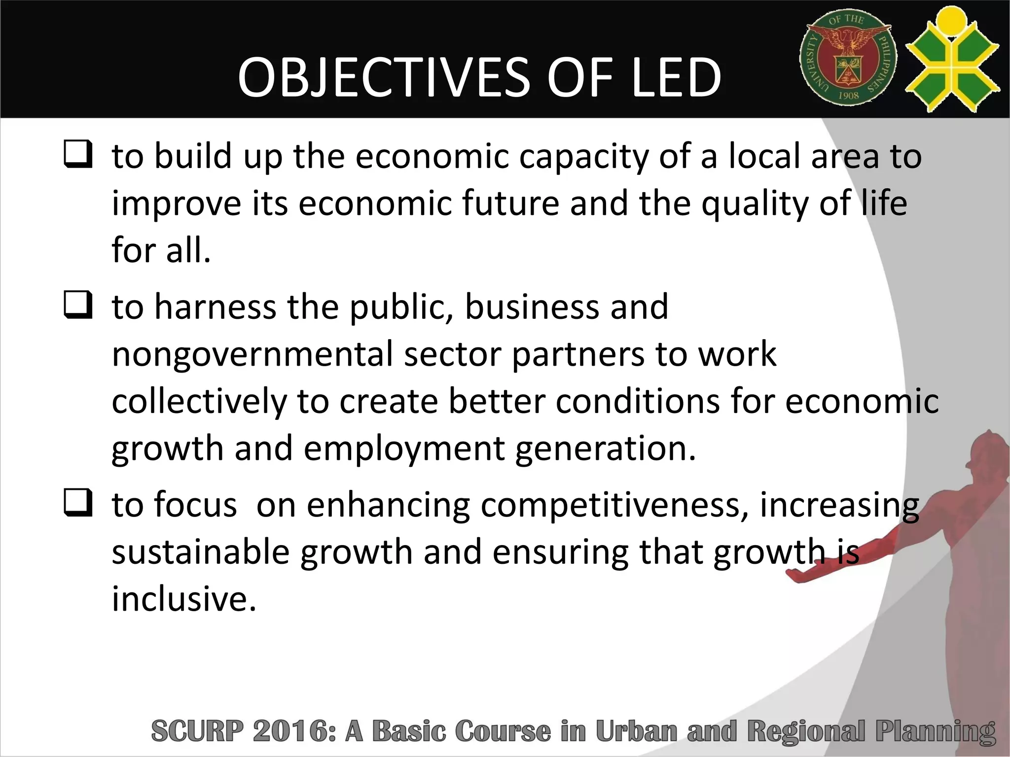 OBJECTIVES OF LED
 to build up the economic capacity of a local area to
improve its economic future and the quality of life
for all.
 to harness the public, business and
nongovernmental sector partners to work
collectively to create better conditions for economic
growth and employment generation.
 to focus on enhancing competitiveness, increasing
sustainable growth and ensuring that growth is
inclusive.
 