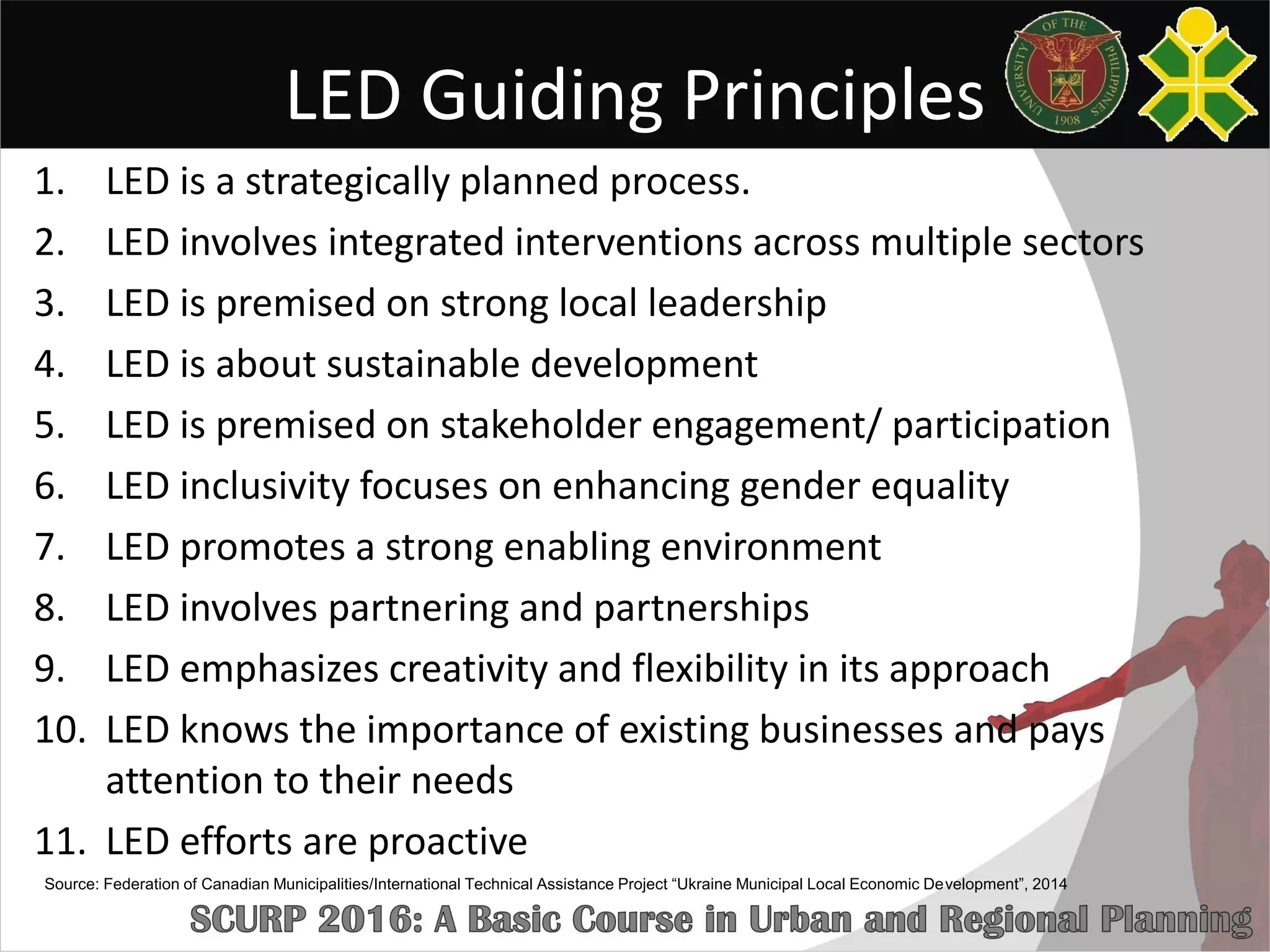 LED Guiding Principles
1. LED is a strategically planned process.
2. LED involves integrated interventions across multiple sectors
3. LED is premised on strong local leadership
4. LED is about sustainable development
5. LED is premised on stakeholder engagement/ participation
6. LED inclusivity focuses on enhancing gender equality
7. LED promotes a strong enabling environment
8. LED involves partnering and partnerships
9. LED emphasizes creativity and flexibility in its approach
10. LED knows the importance of existing businesses and pays
attention to their needs
11. LED efforts are proactive
Source: Federation of Canadian Municipalities/International Technical Assistance Project “Ukraine Municipal Local Economic Development”, 2014
 