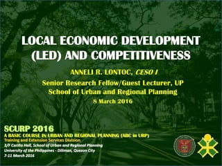 LOCAL ECONOMIC DEVELOPMENT
(LED) AND COMPETITIVENESS
ANNELI R. LONTOC, CESO I
Senior Research Fellow/Guest Lecturer, UP
School of Urban and Regional Planning
8 March 2016
SCURP 2016
A BASIC COURSE IN URBAN AND REGIONAL PLANNING (ABC in URP)
Training and Extension Services Division
3/F Cariño Hall, School of Urban and Regional Planning
University of the Philippines - Diliman, Quezon City
7-11 March 2016
 