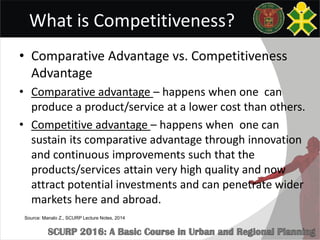 What is Competitiveness?
• Comparative Advantage vs. Competitiveness
Advantage
• Comparative advantage – happens when one can
produce a product/service at a lower cost than others.
• Competitive advantage – happens when one can
sustain its comparative advantage through innovation
and continuous improvements such that the
products/services attain very high quality and now
attract potential investments and can penetrate wider
markets here and abroad.
Source: Manalo Z., SCURP Lecture Notes, 2014
 