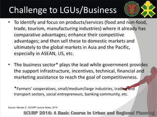 Challenge to LGUs/Business
• To identify and focus on products/services (food and non-food,
trade, tourism, manufacturing industries) where it already has
comparative advantages; enhance their competitive
advantages; and then sell these to domestic markets and
ultimately to the global markets in Asia and the Pacific,
especially in ASEAN, US, etc.
• The business sector* plays the lead while government provides
the support infrastructure, incentives, technical, financial and
marketing assistance to reach the goal of competitiveness.
*Farmers’ cooperatives, small/medium/large industries, trading and
transport sectors, social entrepreneurs, banking community, etc.
Source: Manalo Z., SCURP Lecture Notes, 2014
 