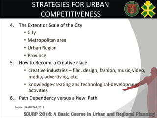 STRATEGIES FOR URBAN
COMPETITIVENESS
4. The Extent or Scale of the City
• City
• Metropolitan area
• Urban Region
• Province
5. How to Become a Creative Place
• creative industries – film, design, fashion, music, video,
media, advertising, etc.
• knowledge-creating and technological-development
activities
6. Path Dependency versus a New Path
Source: UNHABITAT, 2013
 