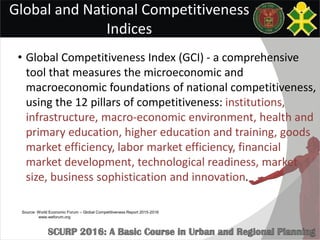 Global and National Competitiveness
Indices
• Global Competitiveness Index (GCI) - a comprehensive
tool that measures the microeconomic and
macroeconomic foundations of national competitiveness,
using the 12 pillars of competitiveness: institutions,
infrastructure, macro-economic environment, health and
primary education, higher education and training, goods
market efficiency, labor market efficiency, financial
market development, technological readiness, market
size, business sophistication and innovation.
Source: World Economic Forum – Global Competitiveness Report 2015-2016
www.weforum.org
 