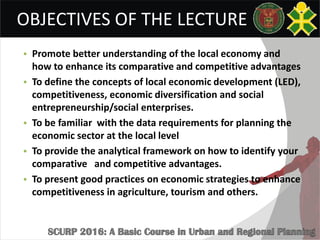 OBJECTIVES OF THE LECTURE
• Promote better understanding of the local economy and
how to enhance its comparative and competitive advantages
• To define the concepts of local economic development (LED),
competitiveness, economic diversification and social
entrepreneurship/social enterprises.
• To be familiar with the data requirements for planning the
economic sector at the local level
• To provide the analytical framework on how to identify your
comparative and competitive advantages.
• To present good practices on economic strategies to enhance
competitiveness in agriculture, tourism and others.
 