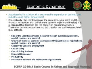 Economic Dynamism
• Associated with activities that create stable expansion of business and
industries and higher employment
• Conceptually, the combination of the entrepreneurial spirit and the
financial institutions that will channel dynamism (Edmund Phelps). It is
recognized that localities are the centers of economic activities.
Therefore, business expansion and job creation are easily observable in
local settings.
• Size of the Local Economy (as measured through business registrations,
capital, revenue, and permits)
• Growth of the Local Economy (as measured through business registrations,
capital, revenue, and permits)
• Capacity to Generate Employment
• Cost of Living
• Cost of Doing Business
• Financial Deepening
• Productivity
• Presence of Business and Professional Organizations
 