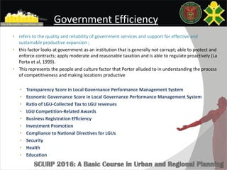 Government Efficiency
• refers to the quality and reliability of government services and support for effective and
sustainable productive expansion ;
• this factor looks at government as an institution that is generally not corrupt; able to protect and
enforce contracts; apply moderate and reasonable taxation and is able to regulate proactively (La
Porta et al, 1999).
• This represents the people and culture factor that Porter alluded to in understanding the process
of competitiveness and making locations productive
• Transparency Score in Local Governance Performance Management System
• Economic Governance Score in Local Governance Performance Management System
• Ratio of LGU-Collected Tax to LGU revenues
• LGU Competition-Related Awards
• Business Registration Efficiency
• Investment Promotion
• Compliance to National Directives for LGUs
• Security
• Health
• Education
 