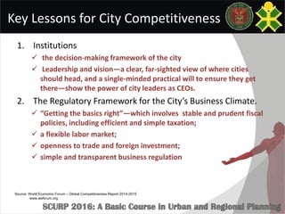 Key Lessons for City Competitiveness
1. Institutions
 the decision-making framework of the city
 Leadership and vision—a clear, far-sighted view of where cities
should head, and a single-minded practical will to ensure they get
there—show the power of city leaders as CEOs.
2. The Regulatory Framework for the City’s Business Climate.
 “Getting the basics right”—which involves stable and prudent fiscal
policies, including efficient and simple taxation;
 a flexible labor market;
 openness to trade and foreign investment;
 simple and transparent business regulation
Source: World Economic Forum – Global Competitiveness Report 2014-2015
www.weforum.org
 