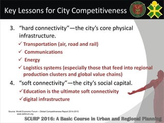 Key Lessons for City Competitiveness
3. “hard connectivity”—the city’s core physical
infrastructure.
 Transportation (air, road and rail)
 Communications
 Energy
 Logistics systems (especially those that feed into regional
production clusters and global value chains)
4. “soft connectivity”—the city’s social capital.
Education is the ultimate soft connectivity
digital infrastructure
Source: World Economic Forum – Global Competitiveness Report 2014-2015
www.weforum.org
 