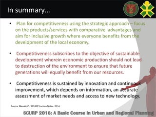 In summary…
• Plan for competitiveness using the strategic approach – focus
on the products/services with comparative advantages and
aim for inclusive growth where everyone benefits from the
development of the local economy.
• Competitiveness subscribes to the objective of sustainable
development wherein economic production should not lead
to destruction of the environment to ensure that future
generations will equally benefit from our resources.
• Competitiveness is sustained by innovation and continuous
improvement, which depends on information, an accurate
assessment of market needs and access to new technology.
Source: Manalo Z., SCURP Lecture Notes, 2014
 