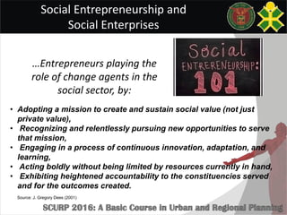 Social Entrepreneurship and
Social Enterprises
• Adopting a mission to create and sustain social value (not just
private value),
• Recognizing and relentlessly pursuing new opportunities to serve
that mission,
• Engaging in a process of continuous innovation, adaptation, and
learning,
• Acting boldly without being limited by resources currently in hand,
• Exhibiting heightened accountability to the constituencies served
and for the outcomes created.
…Entrepreneurs playing the
role of change agents in the
social sector, by:
Source: J. Gregory Dees (2001)
 