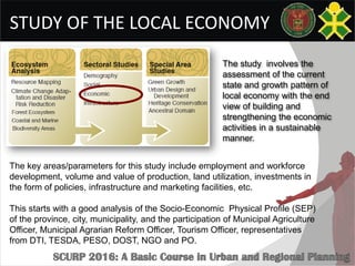 STUDY OF THE LOCAL ECONOMY
The key areas/parameters for this study include employment and workforce
development, volume and value of production, land utilization, investments in
the form of policies, infrastructure and marketing facilities, etc.
This starts with a good analysis of the Socio-Economic Physical Profile (SEP)
of the province, city, municipality, and the participation of Municipal Agriculture
Officer, Municipal Agrarian Reform Officer, Tourism Officer, representatives
from DTI, TESDA, PESO, DOST, NGO and PO.
The study involves the
assessment of the current
state and growth pattern of
local economy with the end
view of building and
strengthening the economic
activities in a sustainable
manner.
 