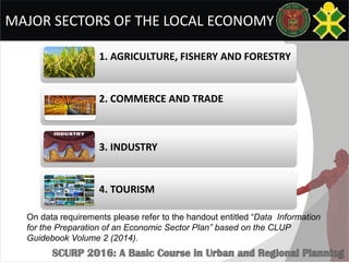 MAJOR SECTORS OF THE LOCAL ECONOMY
1. AGRICULTURE, FISHERY AND FORESTRY
2. COMMERCE AND TRADE
3. INDUSTRY
4. TOURISM
On data requirements please refer to the handout entitled “Data Information
for the Preparation of an Economic Sector Plan” based on the CLUP
Guidebook Volume 2 (2014).
 