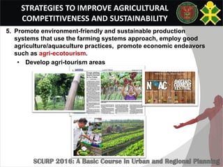 STRATEGIES TO IMPROVE AGRICULTURAL
COMPETITIVENESS AND SUSTAINABILITY
5. Promote environment-friendly and sustainable production
systems that use the farming systems approach, employ good
agriculture/aquaculture practices, promote economic endeavors
such as agri-ecotourism.
• Develop agri-tourism areas
 