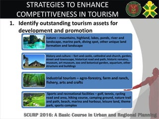 STRATEGIES TO ENHANCE
COMPETITIVENESS IN TOURISM
1. Identify outstanding tourism assets for
development and promotion
nature – mountains, highland, lakes, ponds, river and
landscape, marine park, diving spot, other unique land
formation and landscape
History and culture – fort and castle, cathedral and church, garden,
street and townscape, historical road and path, historic remains,
museum, art museum, zoo and botanical garden, aquarium, other
structure and buildings
Industrial tourism – agro-forestry, farm and ranch,
fishery, arts and crafts
Sports and recreational facilities – golf, tennis, cycling
road and area, hiking course, camping ground, nature trail
and path, beach, marina and harbour, leisure land, theme
park, sports complex
 