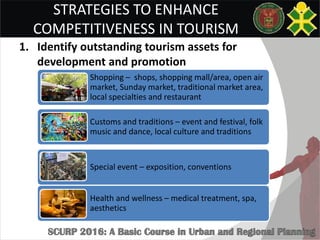 STRATEGIES TO ENHANCE
COMPETITIVENESS IN TOURISM
1. Identify outstanding tourism assets for
development and promotion
Shopping – shops, shopping mall/area, open air
market, Sunday market, traditional market area,
local specialties and restaurant
Customs and traditions – event and festival, folk
music and dance, local culture and traditions
Special event – exposition, conventions
Health and wellness – medical treatment, spa,
aesthetics
 