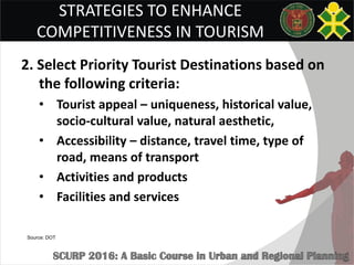 STRATEGIES TO ENHANCE
COMPETITIVENESS IN TOURISM
2. Select Priority Tourist Destinations based on
the following criteria:
• Tourist appeal – uniqueness, historical value,
socio-cultural value, natural aesthetic,
• Accessibility – distance, travel time, type of
road, means of transport
• Activities and products
• Facilities and services
Source: DOT
 