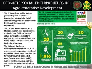 PROMOTE SOCIAL ENTERPRENEURSHIP:
Agro-enterprise Development
• The FEP was launched in 2008 in
partnership with the Jollibee
Foundation, the Catholic Relief
Services Philippines and the National
Livelihood Development
Corporation.
• The Catholic Relief Services (CRS)
Philippines promotes market-driven
strategies that facilitate farmers’
active participation in modern
markets, such as: supermarkets, fast
foods, hotels and restaurants, and
institutional caterers.
• The National Livelihood
Development Corporation (NLDC) is
a government corporation mandated
to provide for the credit needs of the
farmers through its accredited
microfinance institutions (MFIs),
such as rural banks, cooperatives,
and non-government organizations
(NGOs).
The FEP experience has demonstrated that by
combining the elements of market, finance and
agro-enterprise clustering, farmers can meet the
volume, quality and timeliness requirements of
institutional buyers.
 