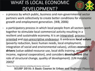 WHAT IS LOCAL ECONOMIC
DEVELOPMENT?
- a process by which public, business and non-governmental sector
partners work collectively to create better conditions for economic
growth and employment generation. (WB, 2006)
- a participatory process in which local people from all sectors work
together to stimulate local commercial activity resulting in a
resilient and sustainable economy. It is an integrated, process-
oriented and non-prescriptive endeavour. It embraces local values
(poverty reduction, basic human needs, local employment,
integration of social and environmental values), utilizes economic
drivers (value-added resource use, local skills training, retention of
income, regional cooperation), and considers development (the
role of structural change, quality of development). (UN Habitat,
2005)¹
¹Source: http://www.slideshare.net/led4lgus/le-dseries-vol2manual2
 