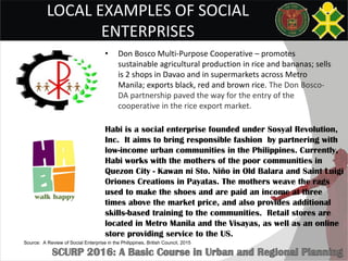 LOCAL EXAMPLES OF SOCIAL
ENTERPRISES
• Don Bosco Multi-Purpose Cooperative – promotes
sustainable agricultural production in rice and bananas; sells
is 2 shops in Davao and in supermarkets across Metro
Manila; exports black, red and brown rice. The Don Bosco-
DA partnership paved the way for the entry of the
cooperative in the rice export market.
Habi is a social enterprise founded under Sosyal Revolution,
Inc. It aims to bring responsible fashion by partnering with
low-income urban communities in the Philippines. Currently,
Habi works with the mothers of the poor communities in
Quezon City - Kawan ni Sto. Niño in Old Balara and Saint Luigi
Oriones Creations in Payatas. The mothers weave the rags
used to make the shoes and are paid an income at three
times above the market price, and also provides additional
skills-based training to the communities. Retail stores are
located in Metro Manila and the Visayas, as well as an online
store providing service to the US.
Source: A Review of Social Enterprise in the Philippines, British Council, 2015
 